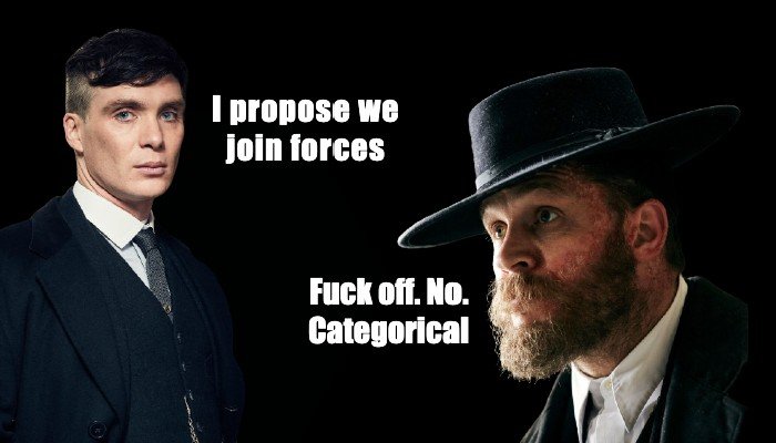Tommy Shelby: I propose we join forces.
Alfie Solomons: Fuck off. No. Categorical.