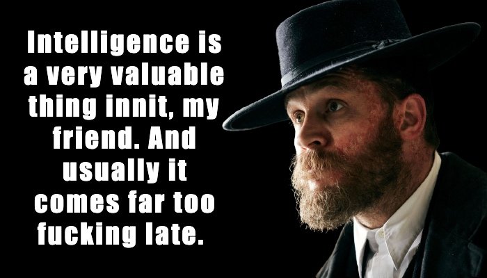 Intelligence is a very valuable thing innit, my friend. And usually it comes far too fucking late. 