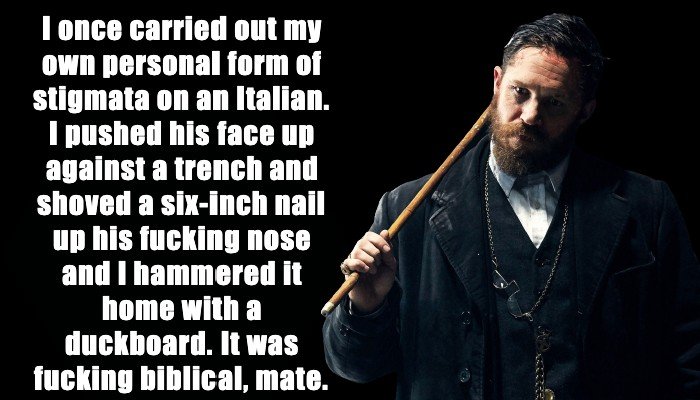 Alfie Solomons: I once carried out my own personal form of stigmata on an Italian. I pushed his face up against a trench and shoved a six-inch nail up his fucking nose and I hammered it home with a duckboard. It was fucking biblical, mate.