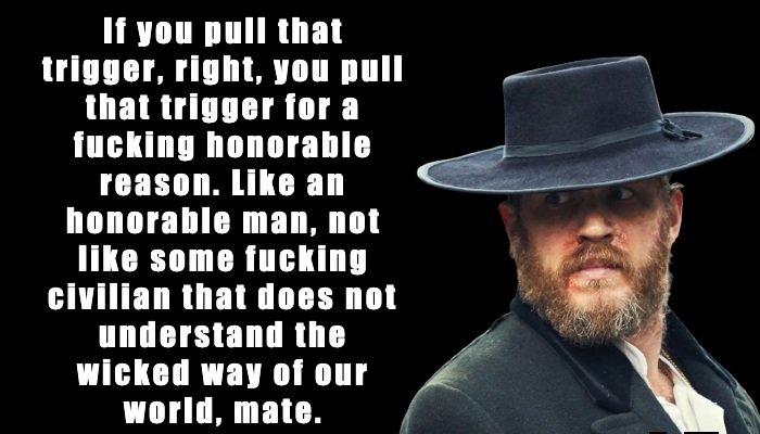 Alfie Solomons: If you pull that trigger, right, you pull that trigger for a fucking honorable reason. Like an honorable man, not like some fucking civilian that does not understand the wicked way of our world, mate.